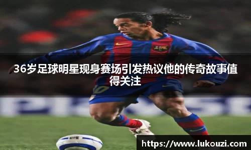 36岁足球明星现身赛场引发热议他的传奇故事值得关注